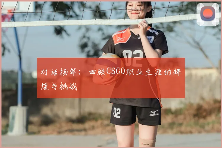 对话杨军：回顾CSGO职业生涯的辉煌与挑战