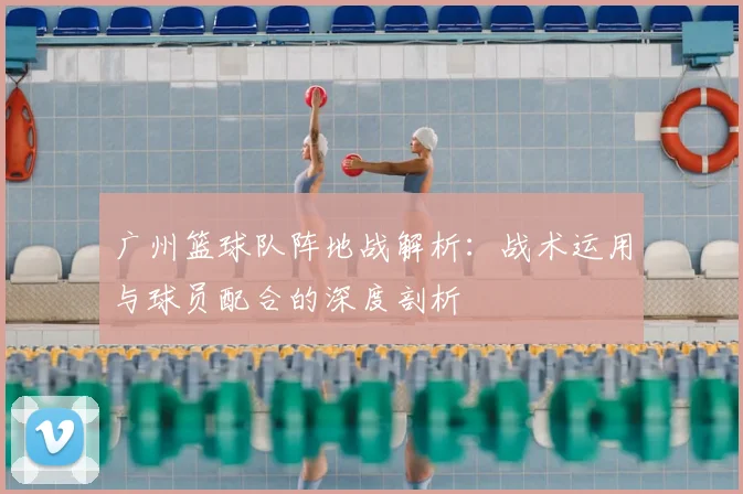 广州篮球队阵地战解析：战术运用与球员配合的深度剖析