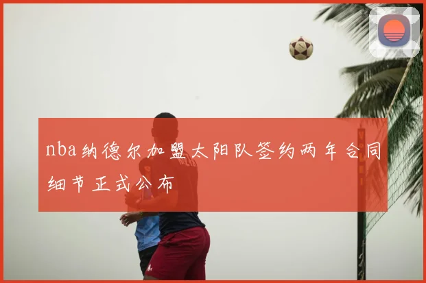 nba纳德尔加盟太阳队签约两年合同细节正式公布
