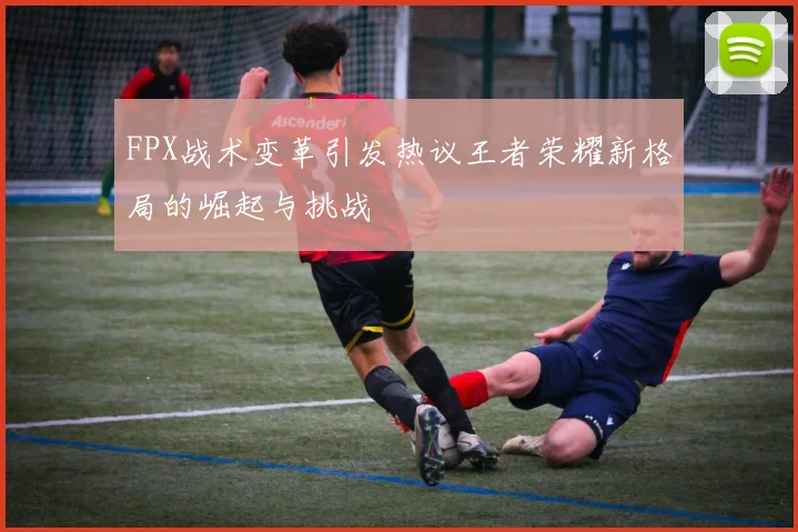 FPX战术变革引发热议王者荣耀新格局的崛起与挑战