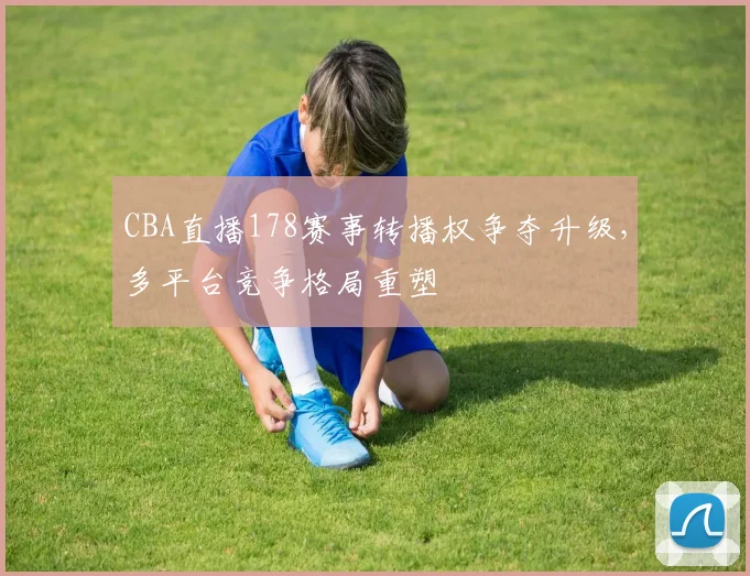 CBA直播178赛事转播权争夺升级,多平台竞争格局重塑