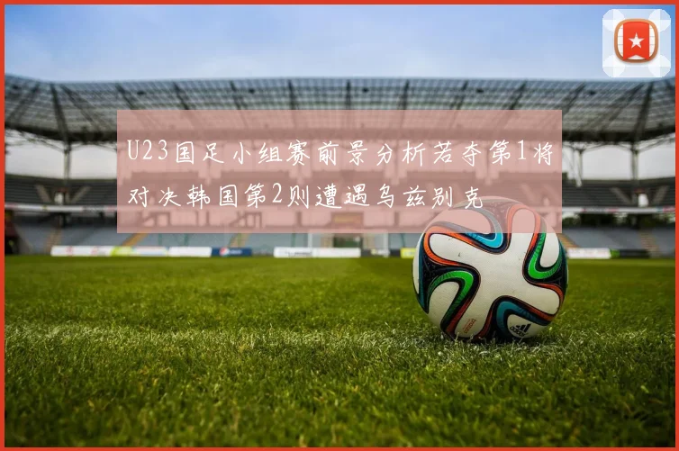 U23国足小组赛前景分析若夺第1将对决韩国第2则遭遇乌兹别克