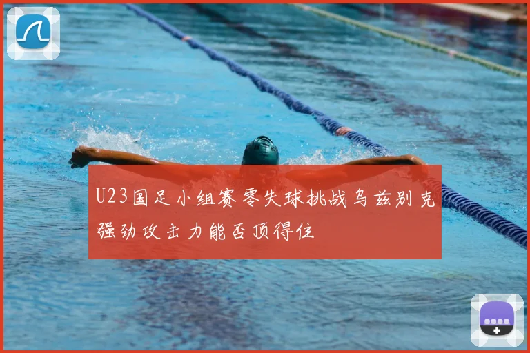 U23国足小组赛零失球挑战乌兹别克强劲攻击力能否顶得住
