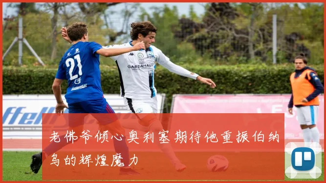老佛爷倾心奥利塞期待他重振伯纳乌的辉煌魔力