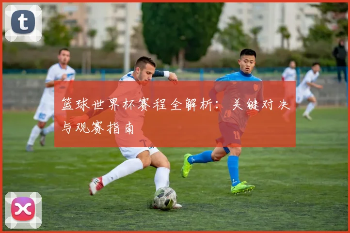 篮球世界杯赛程全解析:关键对决与观赛指南