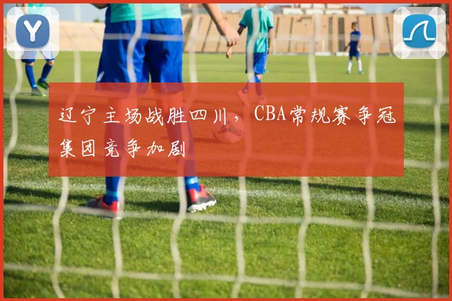辽宁主场战胜四川，CBA常规赛争冠集团竞争加剧