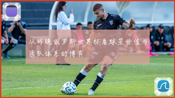 从昨晚俄罗斯世界杯看球星价值与团队体系的博弈