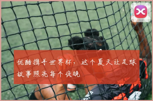 优酷携手世界杯,这个夏天让足球故事照亮每个夜晚