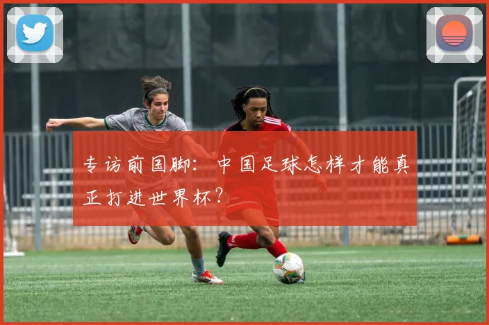 专访前国脚：中国足球怎样才能真正打进世界杯？