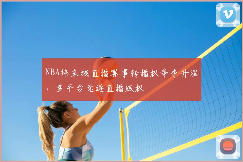 NBA纬来线直播赛事转播权争夺升温，多平台竞逐直播版权