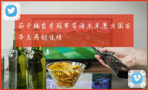 茹子楠首夺冠军寄语未来愿为国安争光再创佳绩