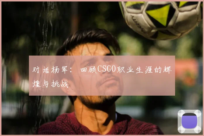 对话杨军：回顾CSGO职业生涯的辉煌与挑战