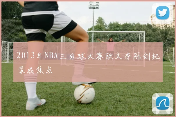 2013年NBA三分球大赛欧文夺冠创纪录成焦点