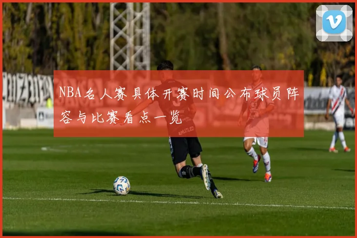 NBA名人赛具体开赛时间公布球员阵容与比赛看点一览