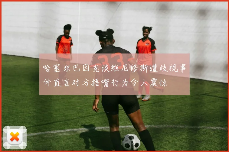哈塞尔巴因克谈维尼修斯遭歧视事件直言对方捂嘴行为令人震惊