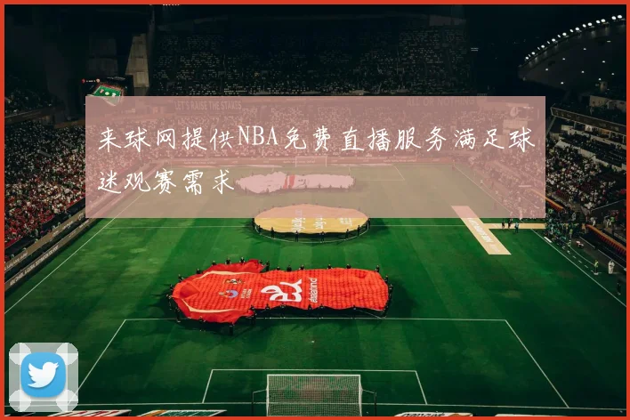 来球网提供NBA免费直播服务满足球迷观赛需求