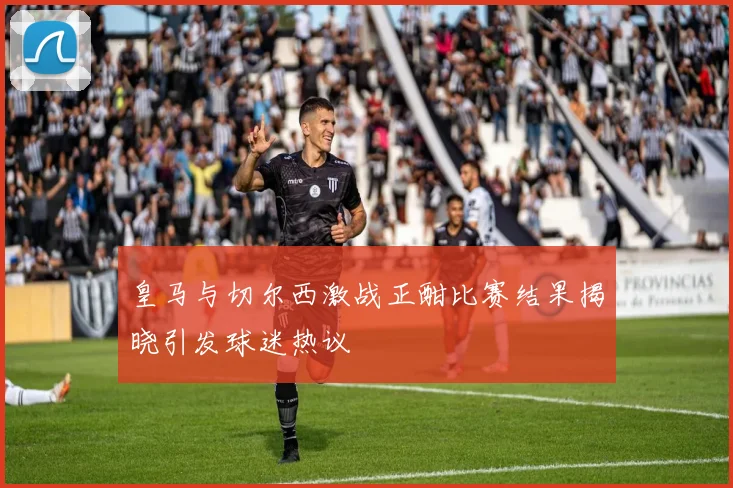 皇马与切尔西激战正酣比赛结果揭晓引发球迷热议