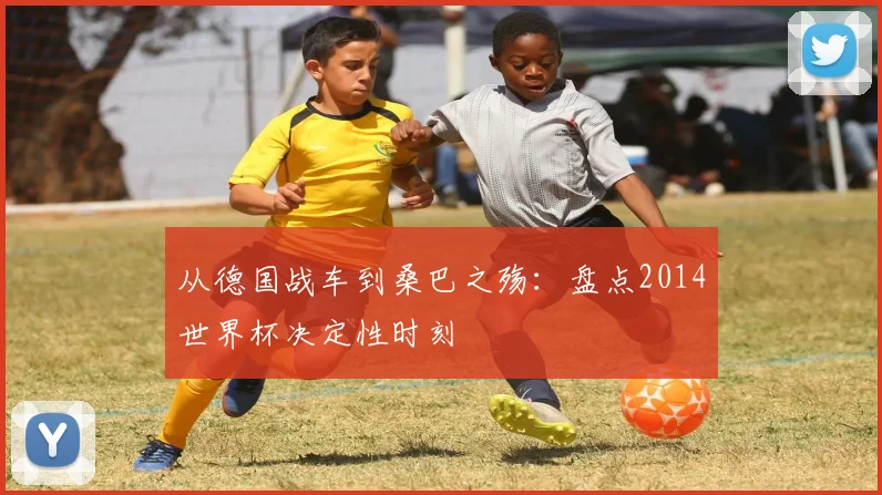 从德国战车到桑巴之殇：盘点2014世界杯决定性时刻