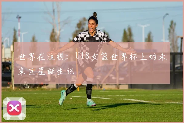 世界在注视：U18女篮世界杯上的未来巨星诞生记