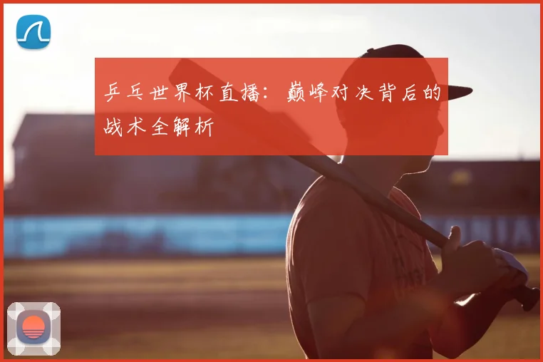 乒乓世界杯直播：巅峰对决背后的战术全解析