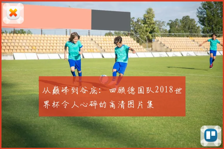 从巅峰到谷底：回顾德国队2018世界杯令人心碎的高清图片集