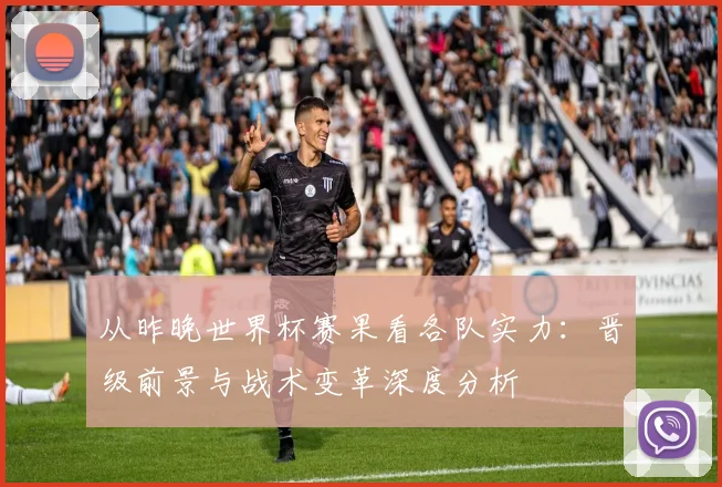 从昨晚世界杯赛果看各队实力：晋级前景与战术变革深度分析