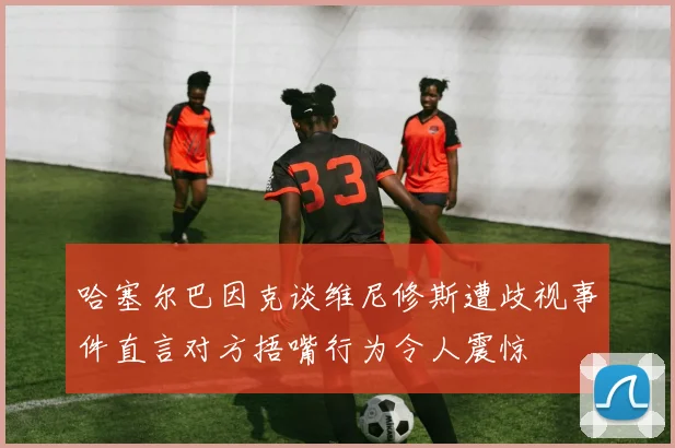 哈塞尔巴因克谈维尼修斯遭歧视事件直言对方捂嘴行为令人震惊
