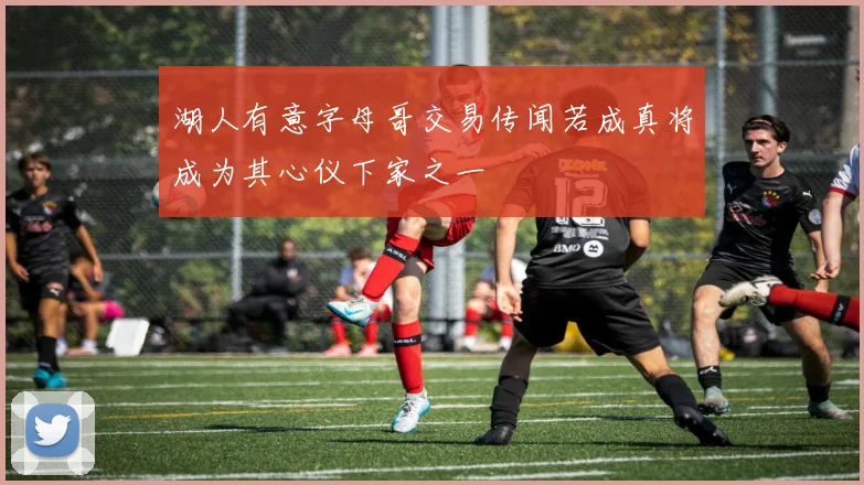 湖人有意字母哥交易传闻若成真将成为其心仪下家之一
