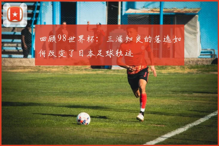 回顾98世界杯：三浦知良的落选如何改变了日本足球轨迹