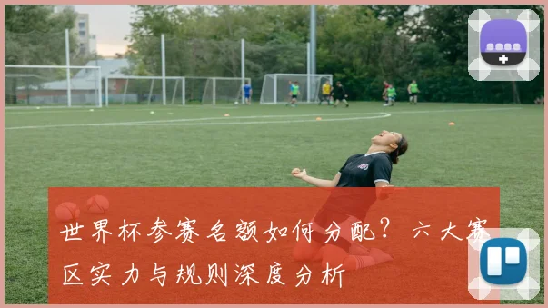 世界杯参赛名额如何分配？六大赛区实力与规则深度分析