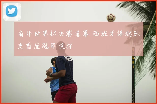 南非世界杯决赛落幕 西班牙捧起队史首座冠军奖杯