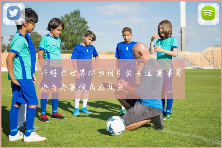 卡塔尔世界杯为何引发关注 赛事筹办与办赛模式成焦点