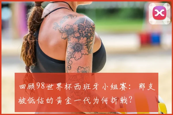 回顾98世界杯西班牙小组赛：那支被低估的黄金一代为何折戟？