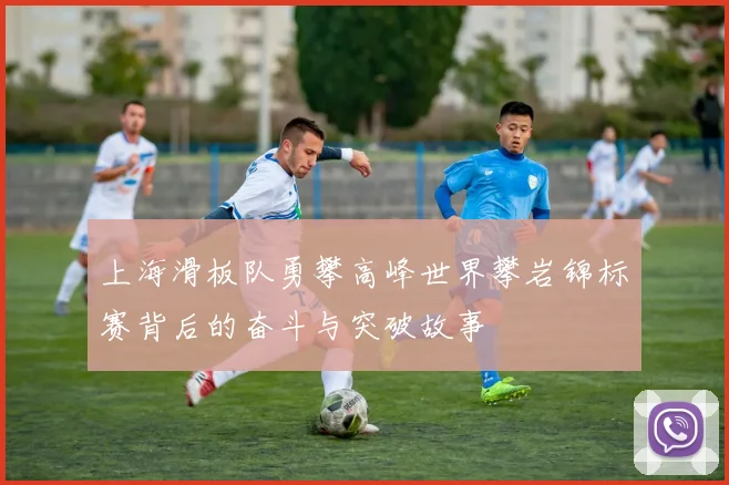 上海滑板队勇攀高峰世界攀岩锦标赛背后的奋斗与突破故事