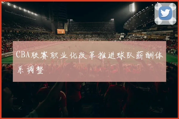 CBA联赛职业化改革推进球队薪酬体系调整