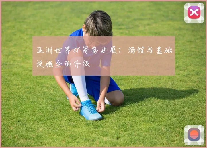 亚洲世界杯筹备进展：场馆与基础设施全面升级