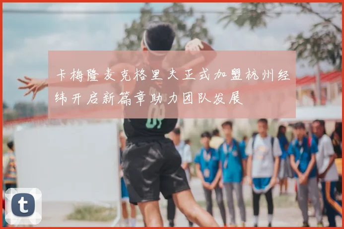 卡梅隆麦克格里夫正式加盟杭州经纬开启新篇章助力团队发展