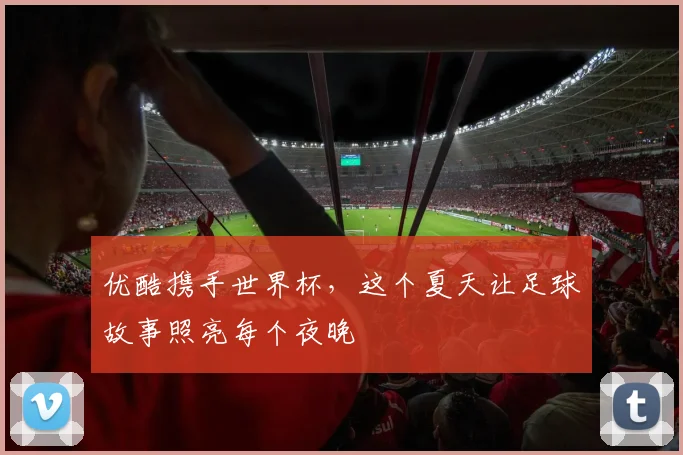 优酷携手世界杯，这个夏天让足球故事照亮每个夜晚