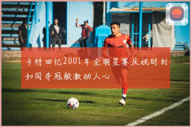 卡特回忆2001年全明星赛庆祝时刻如同夺冠般激动人心