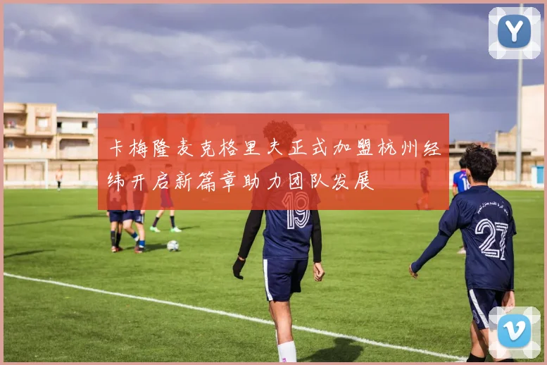 卡梅隆麦克格里夫正式加盟杭州经纬开启新篇章助力团队发展