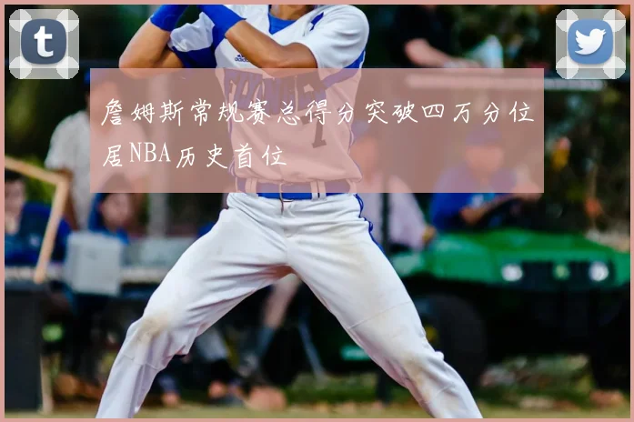 詹姆斯常规赛总得分突破四万分位居NBA历史首位