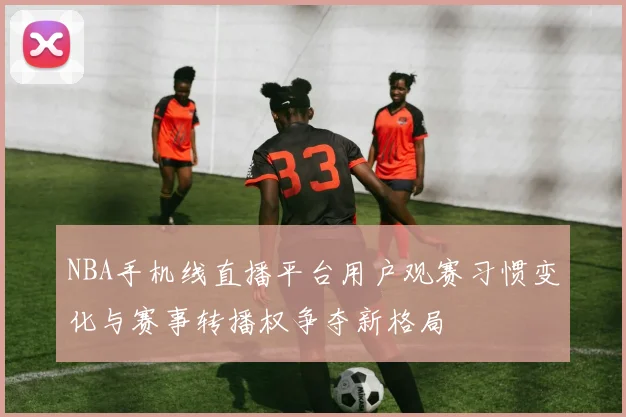 NBA手机线直播平台用户观赛习惯变化与赛事转播权争夺新格局