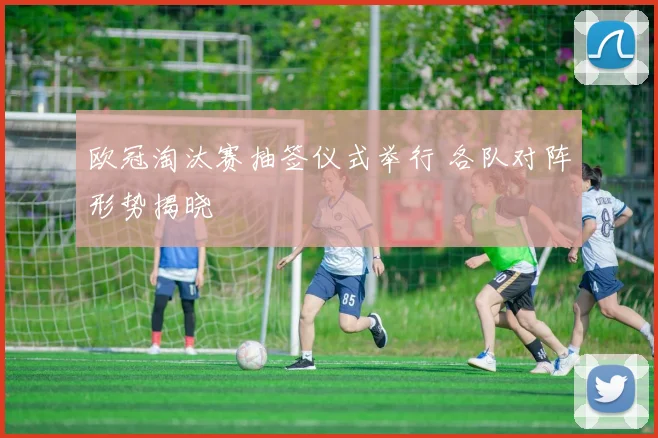 欧冠淘汰赛抽签仪式举行 各队对阵形势揭晓