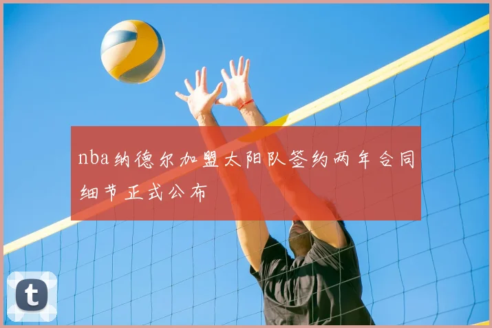 nba纳德尔加盟太阳队签约两年合同细节正式公布