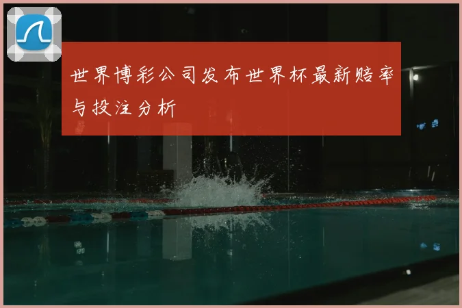世界博彩公司发布世界杯最新赔率与投注分析