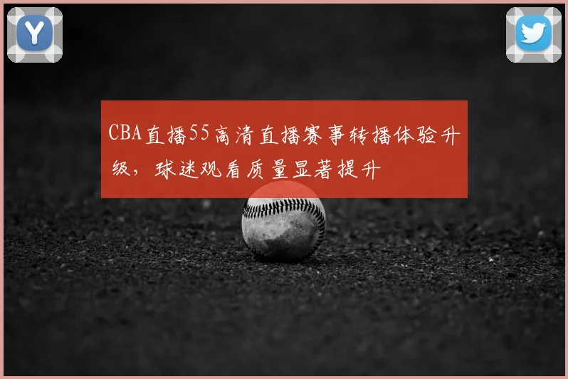 CBA直播55高清直播赛事转播体验升级,球迷观看质量显著提升
