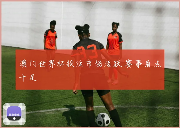 澳门世界杯投注市场活跃 赛事看点十足