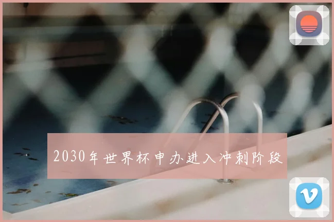 2030年世界杯申办进入冲刺阶段