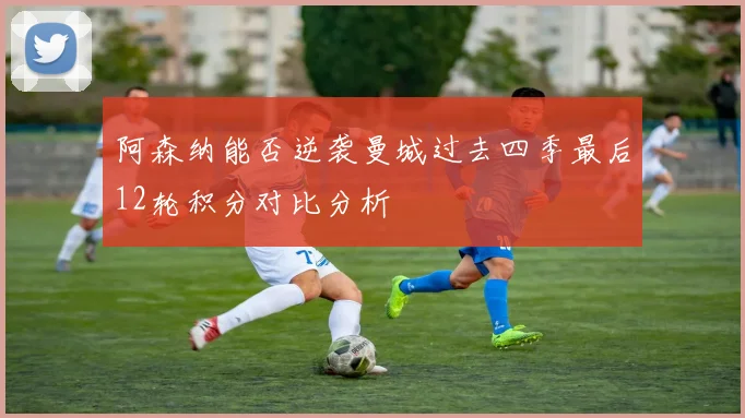 阿森纳能否逆袭曼城过去四季最后12轮积分对比分析