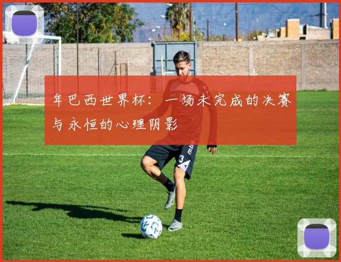 年巴西世界杯：一场未完成的决赛与永恒的心理阴影